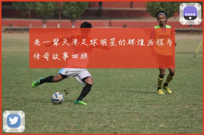 老一辈天津足球明星的辉煌历程与传奇故事回顾