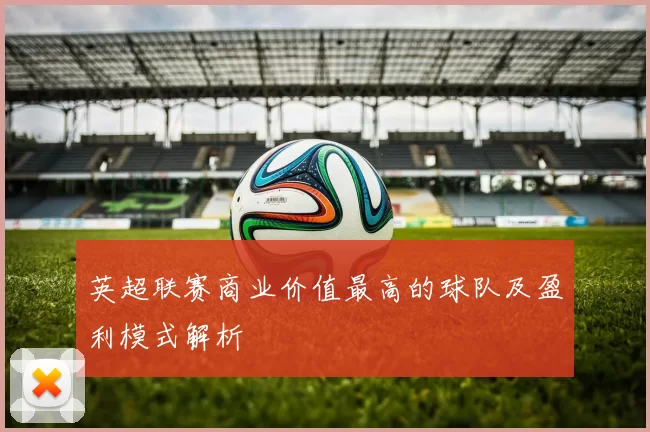 英超联赛商业价值最高的球队及盈利模式解析