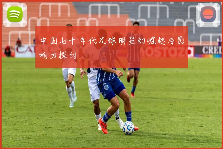 中国七十年代足球明星的崛起与影响力探讨