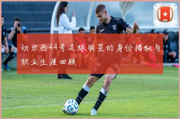 切尔西44号足球明星的身份揭秘与职业生涯回顾