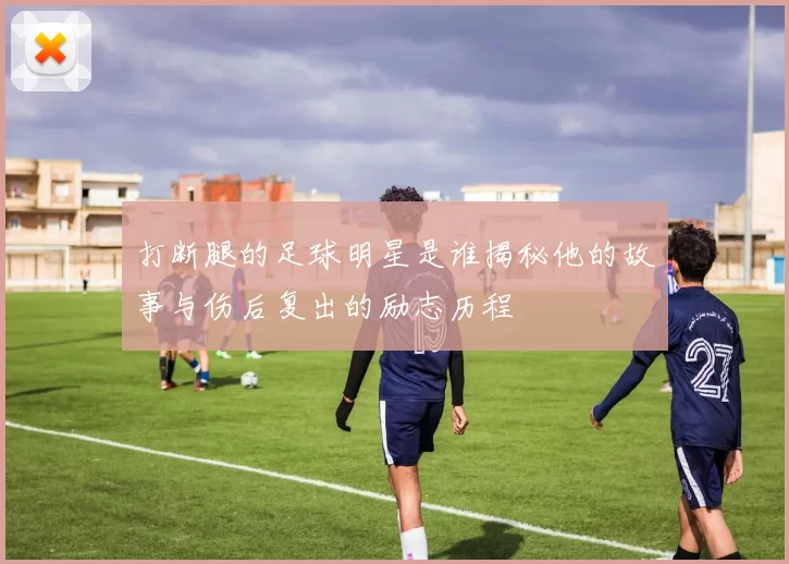打断腿的足球明星是谁揭秘他的故事与伤后复出的励志历程