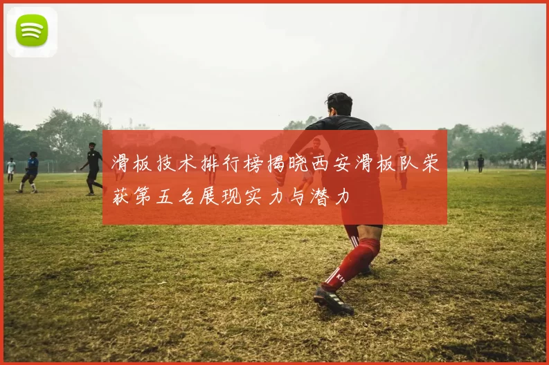 滑板技术排行榜揭晓西安滑板队荣获第五名展现实力与潜力