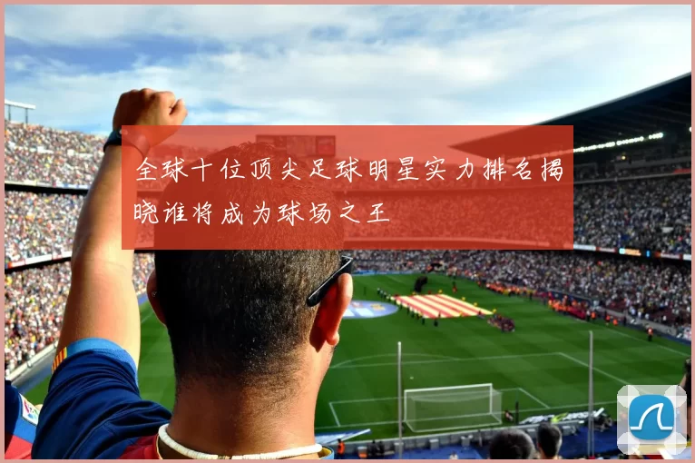 全球十位顶尖足球明星实力排名揭晓谁将成为球场之王