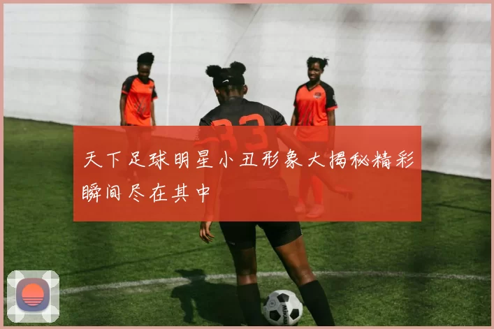 天下足球明星小丑形象大揭秘精彩瞬间尽在其中