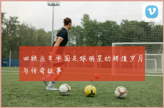 回顾当年中国足球明星的辉煌岁月与传奇故事