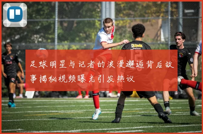 足球明星与记者的浪漫邂逅背后故事揭秘视频曝光引发热议