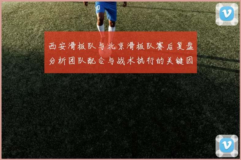 西安滑板队与北京滑板队赛后复盘分析团队配合与战术执行的关键因素