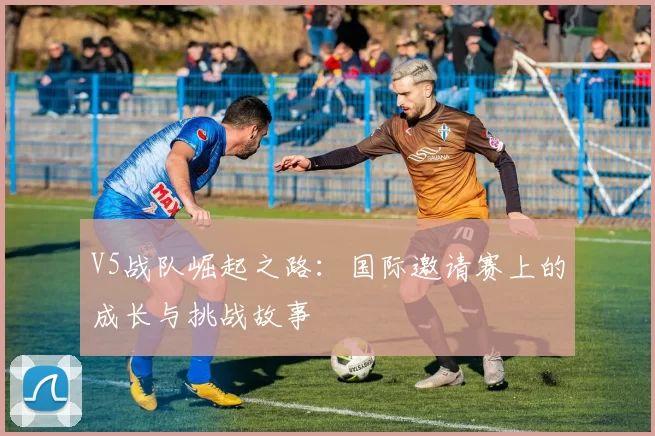 V5战队崛起之路：国际邀请赛上的成长与挑战故事