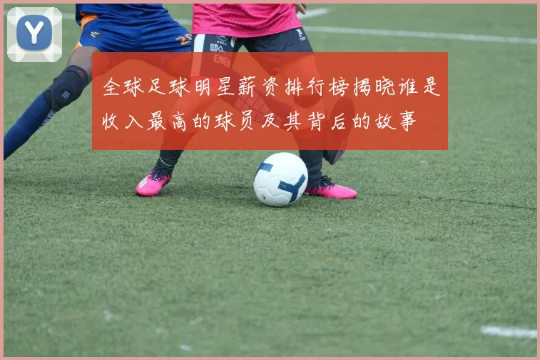 全球足球明星薪资排行榜揭晓谁是收入最高的球员及其背后的故事