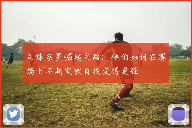 足球明星崛起之路：他们如何在赛场上不断突破自我变得更强
