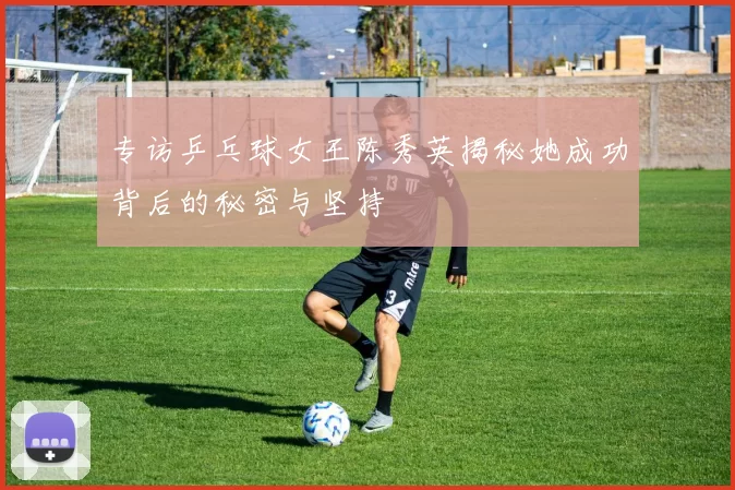 专访乒乓球女王陈秀英揭秘她成功背后的秘密与坚持