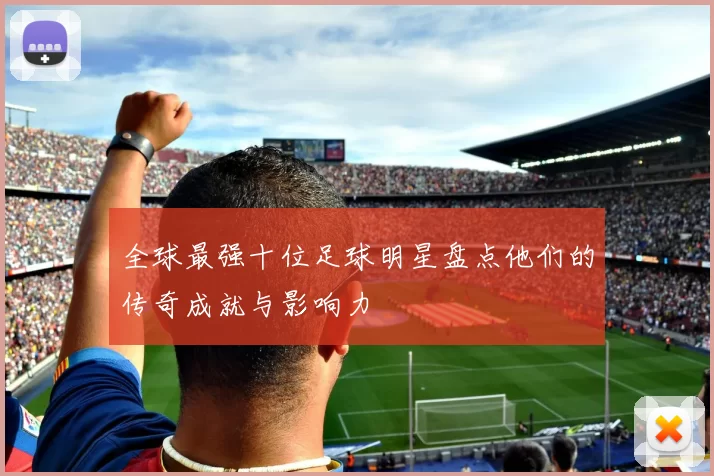 全球最强十位足球明星盘点他们的传奇成就与影响力