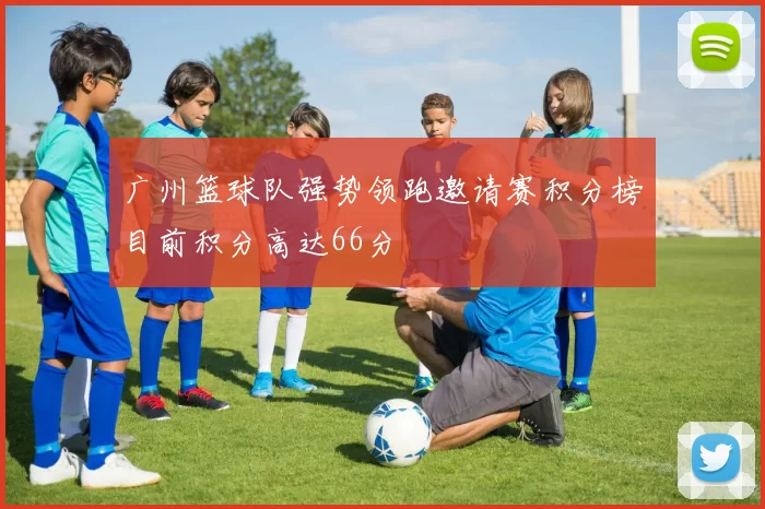 广州篮球队强势领跑邀请赛积分榜目前积分高达66分