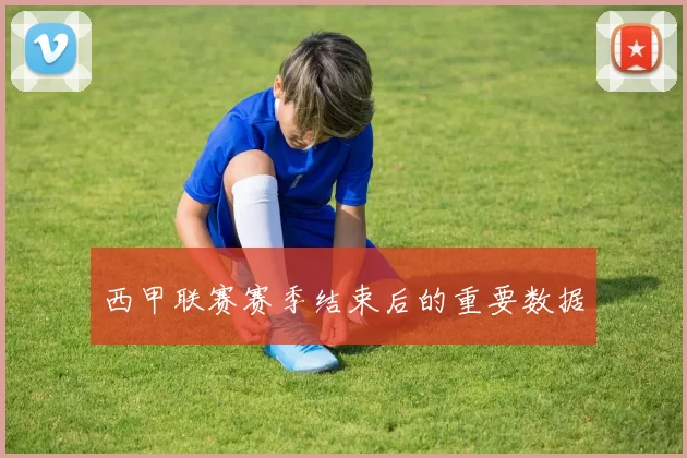 西甲联赛赛季结束后的重要数据