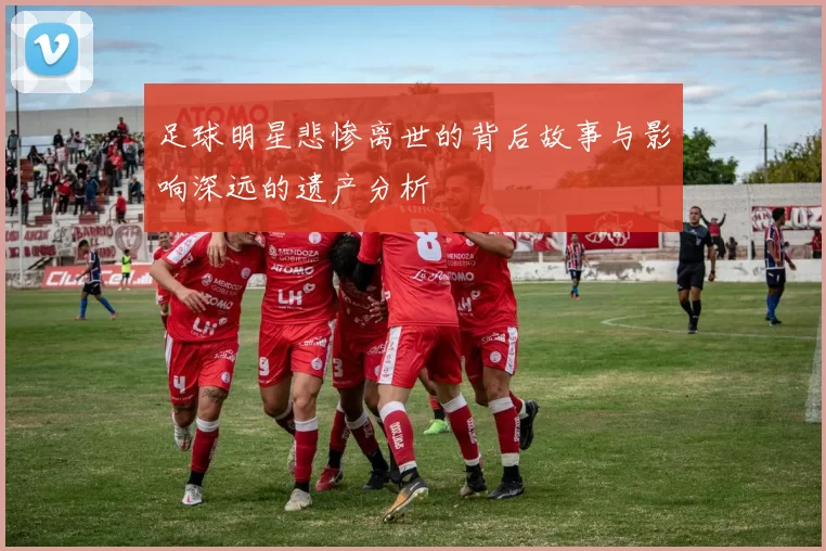 足球明星悲惨离世的背后故事与影响深远的遗产分析