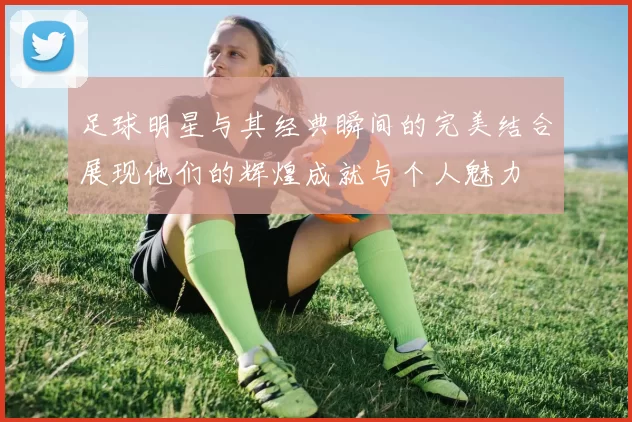 足球明星与其经典瞬间的完美结合展现他们的辉煌成就与个人魅力