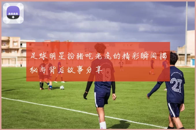 足球明星扮猪吃老虎的精彩瞬间揭秘与背后故事分享