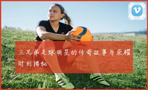 三兄弟足球明星的传奇故事与荣耀时刻揭秘