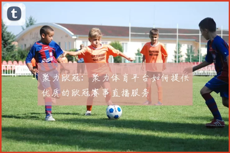 聚力欧冠：聚力体育平台如何提供优质的欧冠赛事直播服务