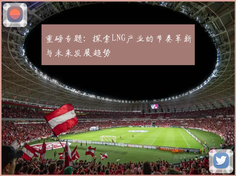 重磅专题：探索LNG产业的节奏革新与未来发展趋势