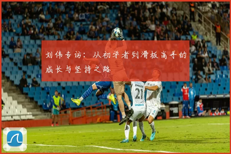 刘伟专访：从初学者到滑板高手的成长与坚持之路