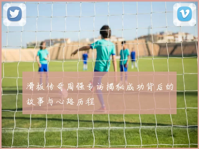 滑板传奇周强专访揭秘成功背后的故事与心路历程