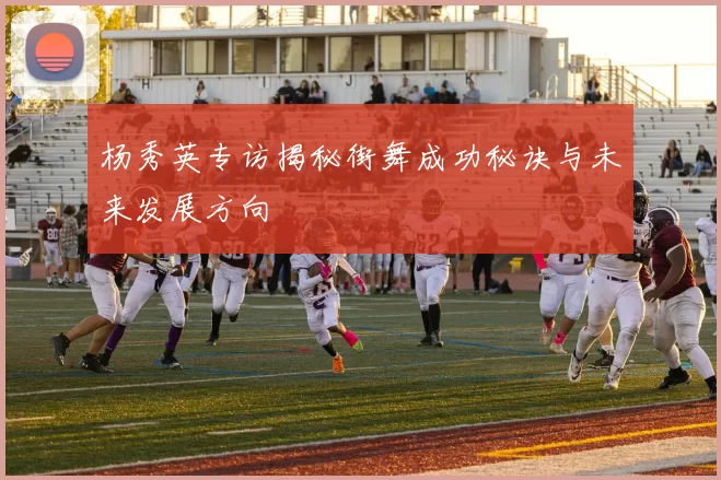 杨秀英专访揭秘街舞成功秘诀与未来发展方向