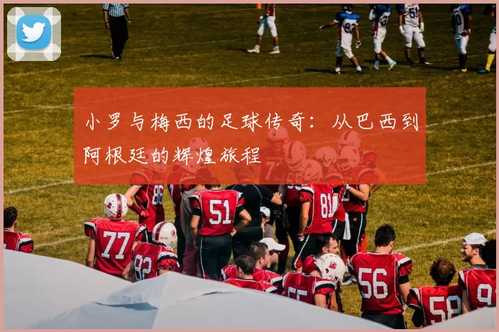 小罗与梅西的足球传奇：从巴西到阿根廷的辉煌旅程