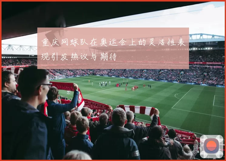 重庆网球队在奥运会上的灵活性表现引发热议与期待