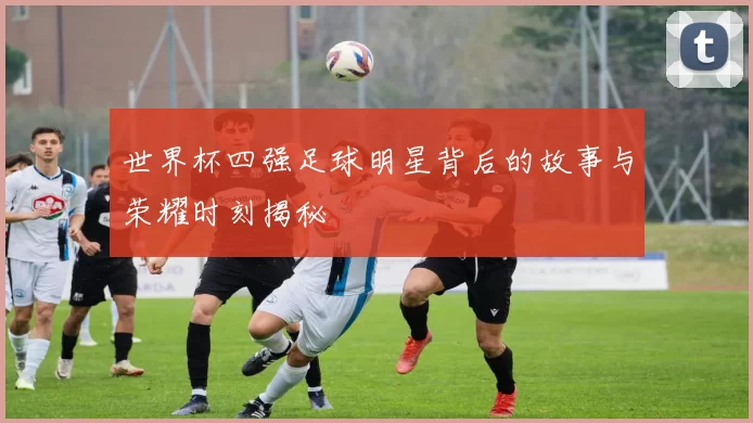 世界杯四强足球明星背后的故事与荣耀时刻揭秘