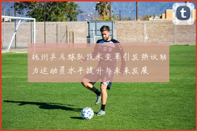 杭州乒乓球队技术变革引发热议助力运动员水平提升与未来发展