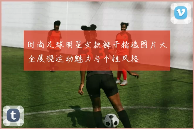 时尚足球明星女款裤子精选图片大全展现运动魅力与个性风格
