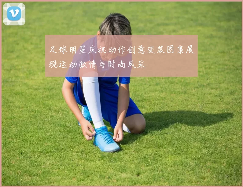 足球明星庆祝动作创意变装图集展现运动激情与时尚风采