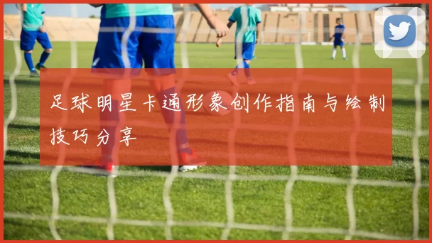 足球明星卡通形象创作指南与绘制技巧分享