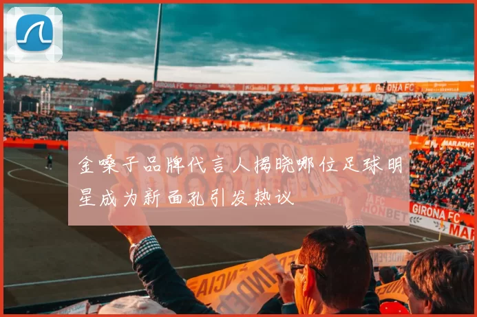 金嗓子品牌代言人揭晓哪位足球明星成为新面孔引发热议