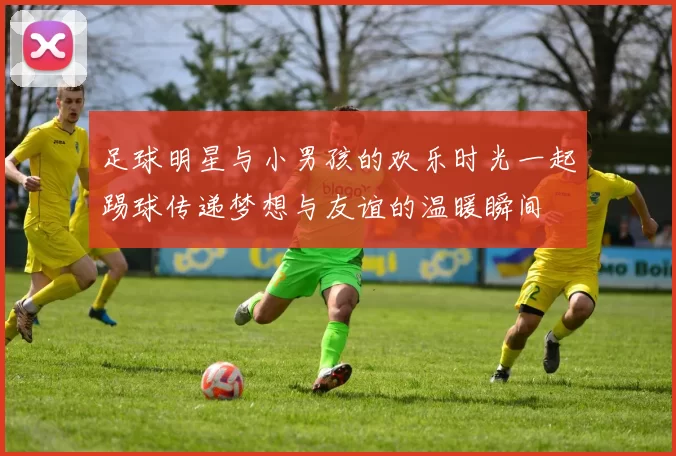 足球明星与小男孩的欢乐时光一起踢球传递梦想与友谊的温暖瞬间