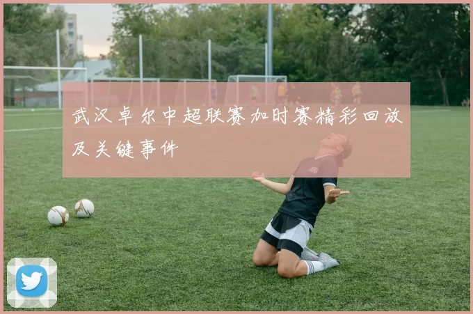 武汉卓尔中超联赛加时赛精彩回放及关键事件