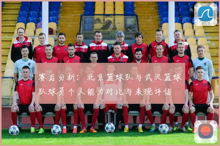 赛后分析：北京篮球队与武汉篮球队球员个人能力对比与表现评估