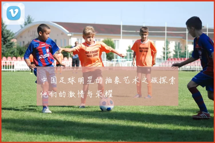 中国足球明星的抽象艺术之旅探索他们的激情与荣耀