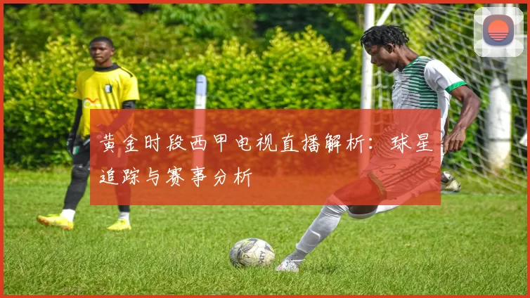 黄金时段西甲电视直播解析：球星追踪与赛事分析