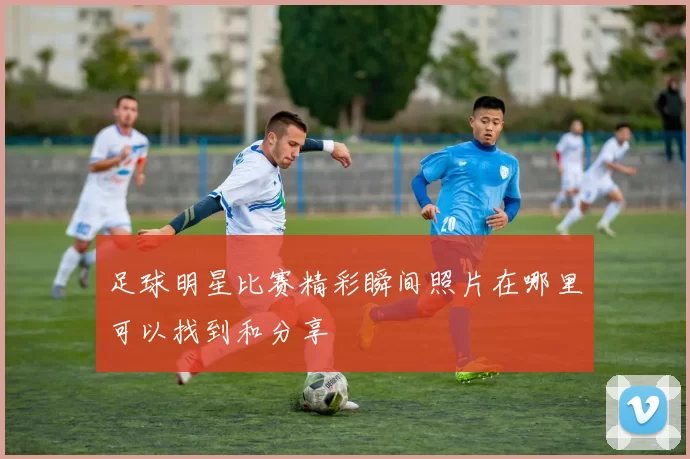 足球明星比赛精彩瞬间照片在哪里可以找到和分享
