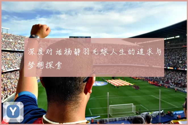 深度对话杨静羽毛球人生的追求与梦想探索